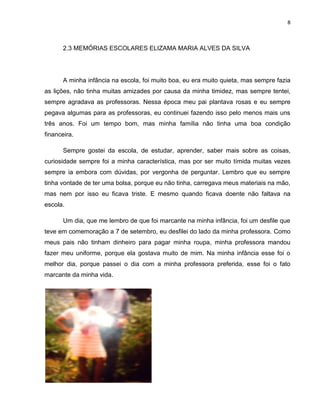 8
2.3 MEMÓRIAS ESCOLARES ELIZAMA MARIA ALVES DA SILVA
A minha infância na escola, foi muito boa, eu era muito quieta, mas sempre fazia
as lições, não tinha muitas amizades por causa da minha timidez, mas sempre tentei,
sempre agradava as professoras. Nessa época meu pai plantava rosas e eu sempre
pegava algumas para as professoras, eu continuei fazendo isso pelo menos mais uns
três anos. Foi um tempo bom, mas minha família não tinha uma boa condição
financeira.
Sempre gostei da escola, de estudar, aprender, saber mais sobre as coisas,
curiosidade sempre foi a minha característica, mas por ser muito tímida muitas vezes
sempre ia embora com dúvidas, por vergonha de perguntar. Lembro que eu sempre
tinha vontade de ter uma bolsa, porque eu não tinha, carregava meus materiais na mão,
mas nem por isso eu ficava triste. E mesmo quando ficava doente não faltava na
escola.
Um dia, que me lembro de que foi marcante na minha infância, foi um desfile que
teve em comemoração a 7 de setembro, eu desfilei do lado da minha professora. Como
meus pais não tinham dinheiro para pagar minha roupa, minha professora mandou
fazer meu uniforme, porque ela gostava muito de mim. Na minha infância esse foi o
melhor dia, porque passei o dia com a minha professora preferida, esse foi o fato
marcante da minha vida.
 