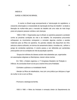 44
ANEXO A
SURGE A CRECHE NO BRASIL
A creche no Brasil surge acompanhando a “estruturação do capitalismo, a
crescente urbanização e a necessidade de reprodução da força de trabalho”, ia desde a
liberação da mulher-mãe para o mercado de trabalho até uma visão de mais longo
prazo em preparar pessoas nutridas e sem doenças.
1900 A 1930 -> Organizados aqui no Brasil, os operários passaram a protestar
contra as precárias condições de vida e de trabalho. Os empresários procurando
enfraquecer os movimentos começaram a conceder algumas creches e escolas
maternais para os filhos de operários. As grandes cidades não dispunham de infra-
estrutura urbana suficiente, em termos de saneamento básico, moradias etc., sofriam o
perigo de constantes epidemias. A creche passou a ser defendida por sanitaristas
preocupados com as condições de vida da população operária.
Grupos de mulheres de classes sociais mais abastadas que, organizadas
em associações religiosas ou filantrópicas, criaram várias creches
Em 1922, o Estado organizou o 1º Congresso Brasileiro de Proteção à
Infância. As conclusões foram as de que a creche tinha como finalidade:
· Combater a pobreza e a mortalidade infantil;
· Atender os filhos da trabalhadora, mas com uma prática que reforçava o lugar
da mulher no lar e com os filhos;
· Promover a ideologia da família.
1930 A 1980 -> Mário de Andrade é nomeado diretor do Departamento de
 