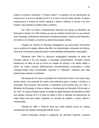 45
Cultura e começa a estruturar o “Parque Infantil”. A proposta era dar atendimento ás
crianças de 3 a 6 anos e também às de 7 a 12 anos, fora do horário escolar. O parque
proporcionava à criança de família operária o direito à infância, a brincar e ao não-
trabalho. Dava ênfase ao caráter lúdico e artístico.
Em 1940, foi criado o Departamento Nacional da Criança no Ministério da
Educação e Saúde. Em 1950 verificou-se que as medidas morais foram as que tiveram
maior destaque, pretendia-se domesticar as classes populares, tirando-as da desordem,
do instinto e da tradição e incutindo os valores das classes médias.
Chegam às creches os discursos pedagógicos que procuravam demonstrar
que a ausência da relação afetiva mãe-filho, em determinados momentos da infância,
tornava-se irreversível, podendo produzir “personalidades delinqüentes e psicopatas”.
Passando para 1960 os discursos pedagógicos baseados na teoria de
privação cultural e da sua solução, a educação compensatória. Privação cultural
baseava-se na idéia de que só havia um modelo de criança: a da classe média, e
assim, as outras crianças desfavorecidas economicamente comparadas a estas
crianças-modelo eram consideradas “carentes” e “inferiores”. Faltavam para elas
determinadas atitudes e conteúdos.
Na década de 70, ocorre a profusão de movimentos sociais e com eles surge,
dentre outras, uma proposta de creche mais afirmativa para a criança, a família e a
sociedade. Para encerrar este período, é importante ainda lembrar que, em 1975, o
Ministério de Educação e Cultura instituiu a Coordenação de Educação Pré-Escolar e,
em 1977, foi criado o Projeto Casulo, vinculado à Legião Brasileira de Assistência (LBA)
que atendia crianças de 0 a 6 anos de idade e tinha a intenção de proporcionar às
mães tempo livre para poder “ingressar no mercado de trabalho e, assim, elevar a
renda familiar”.
Década de 1980 -> Pode-se dizer que nesta década houve um avanço
considerável com relação à Educação Infantil. Como:
· Foram produzidos estudos e pesquisas de relevante interesse, inclusive
 