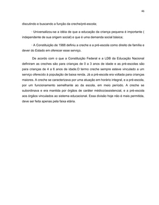 46
discutindo e buscando a função da creche/pré-escola;
· Universalizou-se a idéia de que a educação da criança pequena é importante (
independente de sua origem social) e que é uma demanda social básica;
· A Constituição de 1988 definiu a creche e a pré-escola como direito de família e
dever do Estado em oferecer esse serviço.
De acordo com o que a Constituição Federal e a LDB da Educação Nacional
definiram as creches são para crianças de 0 a 3 anos de idade e as pré-escolas são
para crianças de 4 a 6 anos de idade.O termo creche sempre esteve vinculado a um
serviço oferecido à população de baixa renda. Já a pré-escola era voltada para crianças
maiores. A creche se caracterizava por uma atuação em horário integral, e a pré-escola,
por um funcionamento semelhante ao da escola, em meio período. A creche se
subordinava e era mantida por órgãos de caráter médico/assistencial, e a pré-escola
aos órgãos vinculados ao sistema educacional. Essa divisão hoje não é mais permitida,
deve ser feita apenas pela faixa etária.
 