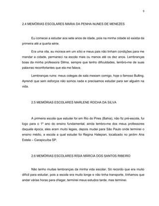 9
2.4 MEMÓRIAS ESCOLARES MARIA DA PENHA NUNES DE MENEZES
Eu comecei a estudar aos sete anos de idade, pois na minha cidade só existia da
primeira até a quarta série.
Era uma vila, eu morava em um sítio e meus pais não tinham condições para me
mandar a cidade, permaneci na escola mais ou menos até os dez anos. Lembranças
boas da minha professora Dilma, sempre que tenho dificuldades, lembro-me de suas
palavras reconfortantes que ela me falava.
Lembranças ruins: meus colegas de sala mexiam comigo, hoje o famoso Bulling.
Aprendi que sem esforços não somos nada e precisamos estudar para ser alguém na
vida.
2.5 MEMÓRIAS ESCOLARES MARLENE ROCHA DA SILVA
A primeira escola que estudei foi em Rio do Pires (Bahia), não fiz pré-escola, fui
logo para o 1º ano do ensino fundamental, ainda lembro-me dos meus professores
daquela época, eles eram muito legais, depois mudei para São Paulo onde terminei o
ensino médio, a escola a qual estudei foi Regina Halepian, localizado no jardim Ana
Estela – Carapicuíba SP.
2.6 MEMÓRIAS ESCOLARES RÍSIA MÁRCIA DOS SANTOS RIBEIRO
Não tenho muitas lembranças da minha vida escolar. Só recordo que era muito
difícil para estudar, pois a escola era muito longe e não tinha transporte, tínhamos que
andar várias horas para chegar, terminei meus estudos tarde, mas terminei.
 