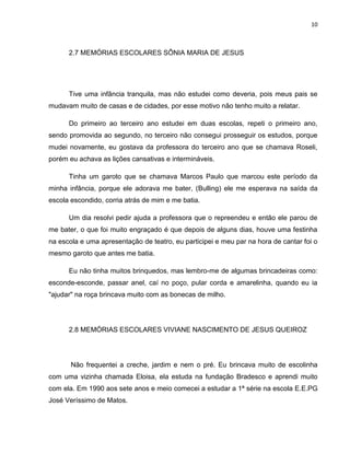 10
2.7 MEMÓRIAS ESCOLARES SÔNIA MARIA DE JESUS
Tive uma infância tranquila, mas não estudei como deveria, pois meus pais se
mudavam muito de casas e de cidades, por esse motivo não tenho muito a relatar.
Do primeiro ao terceiro ano estudei em duas escolas, repeti o primeiro ano,
sendo promovida ao segundo, no terceiro não consegui prosseguir os estudos, porque
mudei novamente, eu gostava da professora do terceiro ano que se chamava Roseli,
porém eu achava as lições cansativas e intermináveis.
Tinha um garoto que se chamava Marcos Paulo que marcou este período da
minha infância, porque ele adorava me bater, (Bulling) ele me esperava na saída da
escola escondido, corria atrás de mim e me batia.
Um dia resolvi pedir ajuda a professora que o repreendeu e então ele parou de
me bater, o que foi muito engraçado é que depois de alguns dias, houve uma festinha
na escola e uma apresentação de teatro, eu participei e meu par na hora de cantar foi o
mesmo garoto que antes me batia.
Eu não tinha muitos brinquedos, mas lembro-me de algumas brincadeiras como:
esconde-esconde, passar anel, caí no poço, pular corda e amarelinha, quando eu ia
"ajudar" na roça brincava muito com as bonecas de milho.
2.8 MEMÓRIAS ESCOLARES VIVIANE NASCIMENTO DE JESUS QUEIROZ
Não frequentei a creche, jardim e nem o pré. Eu brincava muito de escolinha
com uma vizinha chamada Eloisa, ela estuda na fundação Bradesco e aprendi muito
com ela. Em 1990 aos sete anos e meio comecei a estudar a 1ª série na escola E.E.PG
José Veríssimo de Matos.
 