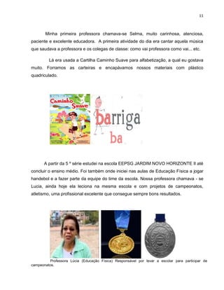 11
Minha primeira professora chamava-se Selma, muito carinhosa, atenciosa,
paciente e excelente educadora. A primeira atividade do dia era cantar aquela música
que saudava a professora e os colegas de classe: como vai professora como vai... etc.
Lá era usada a Cartilha Caminho Suave para alfabetização, a qual eu gostava
muito. Forramos as carteiras e encapávamos nossos materiais com plástico
quadriculado.
A partir da 5 º série estudei na escola EEPSG JARDIM NOVO HORIZONTE II até
concluir o ensino médio. Foi também onde iniciei nas aulas de Educação Física a jogar
handebol e a fazer parte da equipe do time da escola. Nossa professora chamava - se
Lucia, ainda hoje ela leciona na mesma escola e com projetos de campeonatos,
atletismo, uma profissional excelente que consegue sempre bons resultados.
Professora Lúcia (Educação Física) Responsável por levar a escolar para participar de
campeonatos.
 