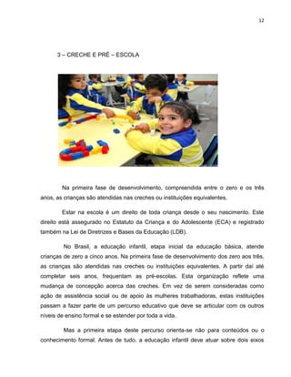 12
3 – CRECHE E PRÉ – ESCOLA
Na primeira fase de desenvolvimento, compreendida entre o zero e os três
anos, as crianças são atendidas nas creches ou instituições equivalentes.
Estar na escola é um direito de toda criança desde o seu nascimento. Este
direito está assegurado no Estatuto da Criança e do Adolescente (ECA) e registrado
também na Lei de Diretrizes e Bases da Educação (LDB).
No Brasil, a educação infantil, etapa inicial da educação básica, atende
crianças de zero a cinco anos. Na primeira fase de desenvolvimento dos zero aos três,
as crianças são atendidas nas creches ou instituições equivalentes. A partir daí até
completar seis anos, frequentam as pré-escolas. Esta organização reflete uma
mudança de concepção acerca das creches. Em vez de serem consideradas como
ação de assistência social ou de apoio às mulheres trabalhadoras, estas instituições
passam a fazer parte de um percurso educativo que deve se articular com os outros
níveis de ensino formal e se estender por toda a vida.
Mas a primeira etapa deste percurso orienta-se não para conteúdos ou o
conhecimento formal. Antes de tudo, a educação infantil deve atuar sobre dois eixos
 