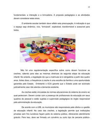 13
fundamentais: a interação e a brincadeira. A proposta pedagógica e as atividades
devem considerar estes eixos.
O ambiente escolar também deve refletir esta preocupação. A indicação é que
o espaço seja dinâmico, vivo, “brincável”, explorável, transformável e acessível para
todos.
Não há uma regulamentação específica sobre como devem funcionar as
creches, valendo para elas as mesmas diretrizes da segunda etapa da educação
infantil. No entanto, a legislação diz que a matrícula só é obrigatória a partir dos quatro
anos. Antes disso, a frequência à creche é uma escolha da família e uma oportunidade
garantida pelo Estado. Entretanto o ECA garante que o Estado pode ser acionado
judicialmente caso não atenda a demanda existente.
As creches estão vinculadas às normas educacionais do sistema de ensino ao
qual pertencem. Devem contar com a presença de profissionais da educação em seus
quadros de pessoal e estão sujeitas à supervisão pedagógica do órgão responsável
pela administração da educação.
De acordo com a LDB, os municípios são responsáveis pela oferta e a gestão
da educação infantil. No caso das creches, a legislação permite que instituições
privadas sem fins lucrativos façam parte do sistema público, oferecendo atendimento
gratuito. Para isso, deve ser firmado um convênio ou outro tipo de parceria público-
 