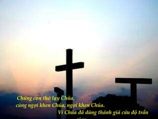 Chúng con thờ lạy Chúa,  cùng ngợi khen Chúa, ngợi khen Chúa.  Vì Chúa đã dùng thánh giá cứu độ trần gian. 