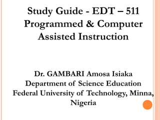 Study Guide - EDT – 511
Programmed & Computer
Assisted Instruction
Dr. GAMBARI Amosa Isiaka
Department of Science Education
Federal University of Technology, Minna,
Nigeria
 