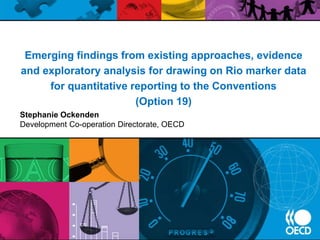 Emerging findings from existing approaches, evidence
and exploratory analysis for drawing on Rio marker data
for quantitative reporting to the Conventions
(Option 19)
Stephanie Ockenden
Development Co-operation Directorate, OECD
 