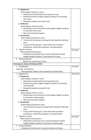  Eksplorasi
Dalam kegiatan eksplorasi, siswa:
 Menjelaskan kembali definisi dan fungsi dari email
 Mendemonstrasikan langkah-langkah membuat E-mail melalui
situs yahoo
 Mengubah tampilan tema pada E-mail
 Elaborasi
Dalam kegiatan elaborasi, siswa:
 Menyebutkan secara lisan dan tertulis langkah-langkah membuat
E-mail melaui situs yahoo
 Mencatat kesimpulan kegiatan
 Konfirmasi
Dalam kegiatan konfirmasi, siswa:
 Tanya jawab bersama guru tentang hal-hal yang belum diketahui
siswa
 Tanya jawab bersama guru untuk meluruskan kesalahan
pemahaman, memberikan penguatan dan penyimpulan
3. Kegiatan Penutup
Dalam kegiatan penutup, guru:
 Memberikan kesempatan siswa untuk menjelaskan kembali
langkah-langkah membuat E-mail melaui situs yahoo
(5 menit)
4. Pekerjaan Rumah
o Membuat E-mail dari situs Yahoo
Pertemuan5, Selasa10Februari 2015
1. Pendahuluan
Apersepsi dan Motivasi :
o Menyampaikan Indikator dan kompetensi yang diharapkan
(5 menit)
2. Kegiatan Inti
 Eksplorasi
Dalam kegiatan eksplorasi, siswa:
 Menjelaskan kembali definisi dan fungsi dari email
 Mendemonstrasikan langkah-langkah membuat E-mail melalui
website google
 Mengubah tampilan tema pada E-mail
 Elaborasi
Dalam kegiatan elaborasi, siswa:
 Menyebutkan secara lisan dan tertulis langkah-langkah membuat
E-mail melaui website google
 Mencatat kesimpulan kegiatan
 Konfirmasi
Dalam kegiatan konfirmasi, siswa:
 Tanya jawab bersama guru tentang hal-hal yang belum diketahui
siswa
 Tanya jawab bersama guru untuk meluruskan kesalahan
pemahaman, memberikan penguatan dan penyimpulan
3. Kegiatan Penutup
Dalam kegiatan penutup, guru:
 Memberikan kesempatan siswa untuk menjelaskan kembali
langkah-langkah membuat E-mail melaui website google
(60 menit)
(5 menit)
4. Pekerjaan Rumah
o Mempelajari kembali materi yang telah diajarkan oleh guru
 