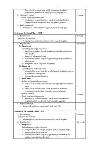  Tanya jawab bersama guru untuk meluruskan kesalahan
pemahaman, memberikan penguatan dan penyimpulan
3. Kegiatan Penutup
Dalam kegiatan penutup, guru:
 Memberikan kesempatan siswa untuk menjelaskan kembali
langkah-langkah mengirim E-mail berupa teks/gambar
(5 menit)
4. Pekerjaan Rumah
o Mempelajari kembali materi yang telah diajarkan oleh guru
Pertemuan8, Selasa3Maret 2015
1. Pendahuluan
Apersepsi dan Motivasi :
o Menyampaikan Indikator dan kompetensi yang diharapkan
(5 menit)
2. Kegiatan Inti
 Eksplorasi
Dalam kegiatan eksplorasi, siswa:
 Mendemonstrasikan langkah-langkah membuka E-mail melalui
situs google
 Mengecek inbox pada E-mail
 Mendemonstrasikan langkah-langkah mengirim E-mail berupa
teks/gambar
 Menghapus pesan yang tidak diinginkan
 Elaborasi
Dalam kegiatan elaborasi, siswa:
 Menyebutkan secara lisan dan tertulis langkah-langkah mengirim
E-mail berupa teks/gambar
 Mencatat kesimpulan kegiatan
 Konfirmasi
Dalam kegiatan konfirmasi, siswa:
 Tanya jawab bersama guru tentang hal-hal yang belum diketahui
siswa
 Tanya jawab bersama guru untuk meluruskan kesalahan
pemahaman, memberikan penguatan dan penyimpulan
3. Kegiatan Penutup
Dalam kegiatan penutup, guru:
 Memberikan kesempatan siswa untuk menjelaskan kembali
langkah-langkah mengirim E-mail berupa teks/gambar
(60 menit)
(5 menit)
4. Pekerjaan Rumah
o Mengrim E-mail berisi tugas pada E-mail guru TIK
Pertemuan10, Selasa17 Maret2015
1. Pendahuluan
Apersepsi dan Motivasi :
o Menyampaikan Indikator dan kompetensi yang diharapkan
(5 menit)
2. Kegiatan Inti
 Eksplorasi
Dalam kegiatan eksplorasi, siswa:
 Mengenal Ms. Excelsebagai program aplikasi pengolah angka
 Menyebutkan fungsi Ms. Excel
 Mendemonstrasikan langkah-langkah menjalankan Ms. Excel
melalui menu start dan shortcut
(60 menit)
 