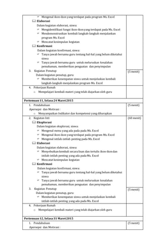  Mengenal ikon-ikon yang terdapat pada program Ms. Excel
 Elaborasi
Dalam kegiatan elaborasi, siswa:
 Mengidentifikasi fungsi ikon-ikonyang terdapat pada Ms. Excel
 Mendemonstrasikan kembali langkah-langkah menjalankan
program Ms. Excel
 Mencatat kesimpulan kegiatan
 Konfirmasi
Dalam kegiatan konfirmasi, siswa:
 Tanya jawab bersama guru tentang hal-hal yang belum diketahui
siswa
 Tanya jawab bersama guru untuk meluruskan kesalahan
pemahaman, memberikan penguatan dan penyimpulan
3. Kegiatan Penutup
Dalam kegiatan penutup, guru:
 Memberikan kesempatan siswa untuk menjelaskan kembali
langkah-langkah menjalankan program Ms. Excel
(5 menit)
4. Pekerjaan Rumah
o Mempelajari kembali materi yang telah diajarkan oleh guru
Pertemuan11, Selasa24 Maret2015
1. Pendahuluan
Apersepsi dan Motivasi :
o Menyampaikan Indikator dan kompetensi yang diharapkan
(5 menit)
2. Kegiatan Inti
 Eksplorasi
Dalam kegiatan eksplorasi, siswa:
 Mengenal menu yang ada pada pada Ms. Excel
 Mengenal ikon-ikon yang terdapat pada program Ms. Excel
 Mengenal istilah-istilah penting pada Ms. Excel
 Elaborasi
Dalam kegiatan elaborasi, siswa:
 Menyebutkan kembali secara lisan dan tertulis ikon-ikondan
istilah-istilah penting yang ada pada Ms. Excel
 Mencatat kesimpulan kegiatan
 Konfirmasi
Dalam kegiatan konfirmasi, siswa:
 Tanya jawab bersama guru tentang hal-hal yang belum diketahui
siswa
 Tanya jawab bersama guru untuk meluruskan kesalahan
pemahaman, memberikan penguatan dan penyimpulan
3. Kegiatan Penutup
Dalam kegiatan penutup, guru:
 Memberikan kesempatan siswa untuk menjelaskan kembali
istilah-istilah penting yang ada pada Ms. Excel
(60 menit)
(5 menit)
4. Pekerjaan Rumah
o Mempelajari kembali materi yang telah diajarkan oleh guru
Pertemuan12, Selasa31 Maret2015
1. Pendahuluan
Apersepsi dan Motivasi :
(5 menit)
 