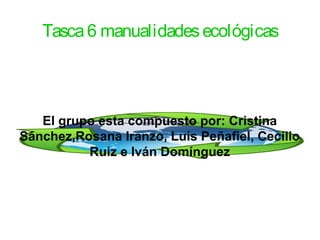 Tasca6 manualidadesecológicas
El grupo esta compuesto por: Cristina
Sánchez,Rosana Iranzo, Luis Peñafiel, Cecilio
Ruiz e Iván Domínguez
 