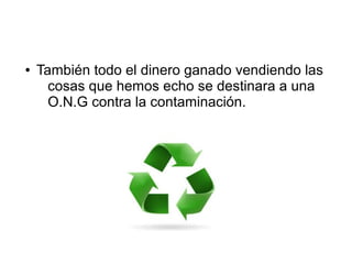 ● También todo el dinero ganado vendiendo las
cosas que hemos echo se destinara a una
O.N.G contra la contaminación.
 