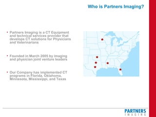 Who is Partners Imaging?
• Partners Imaging is a CT Equipment
and technical services provider that
develops CT solutions for Physicians
and Veterinarians
• Founded in March 2005 by imaging
and physician joint venture leaders
• Our Company has implemented CT
programs in Florida, Oklahoma,
Minnesota, Mississippi, and Texas
 