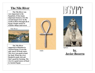 The Nile River
      The Nile River was
very important to the
Egyptians. It has many
important features. It is the
second largest river in the
world. It flows through all of
Egypt. People used it to
transfer things and travel.
   Nile River




       The Nile River
supported civilization in               Sphinx
Ancient Egypt. It was the
only source of fresh water.      Ankh           by
The river was good to hunt
for food. When the river
                                          Javier Becerra
flooded it made rich soil
that’s good for farming. The
river is a good source of food
in Ancient Egypt.
 