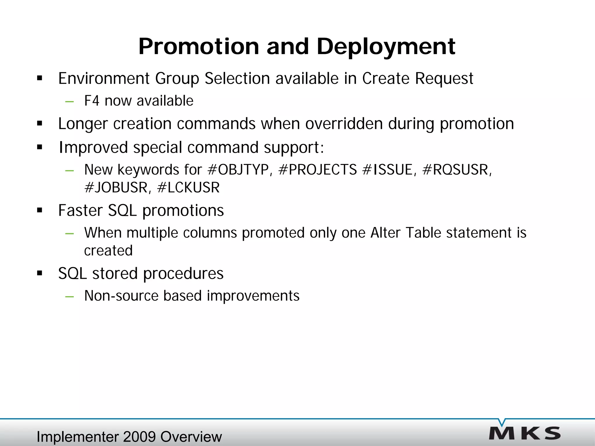 Promotion and Deployment
 Environment Group Selection available in Create Request
   – F4 now available
 Longer creation commands when overridden during promotion
 Improved special command support:
   – New keywords for #OBJTYP, #PROJECTS #ISSUE, #RQSUSR,
     #JOBUSR, #LCKUSR
 Faster SQL promotions
   – When multiple columns promoted only one Alter Table statement is
     created
 SQL stored procedures
   – Non-source based improvements




Implementer 2009 Overview
 