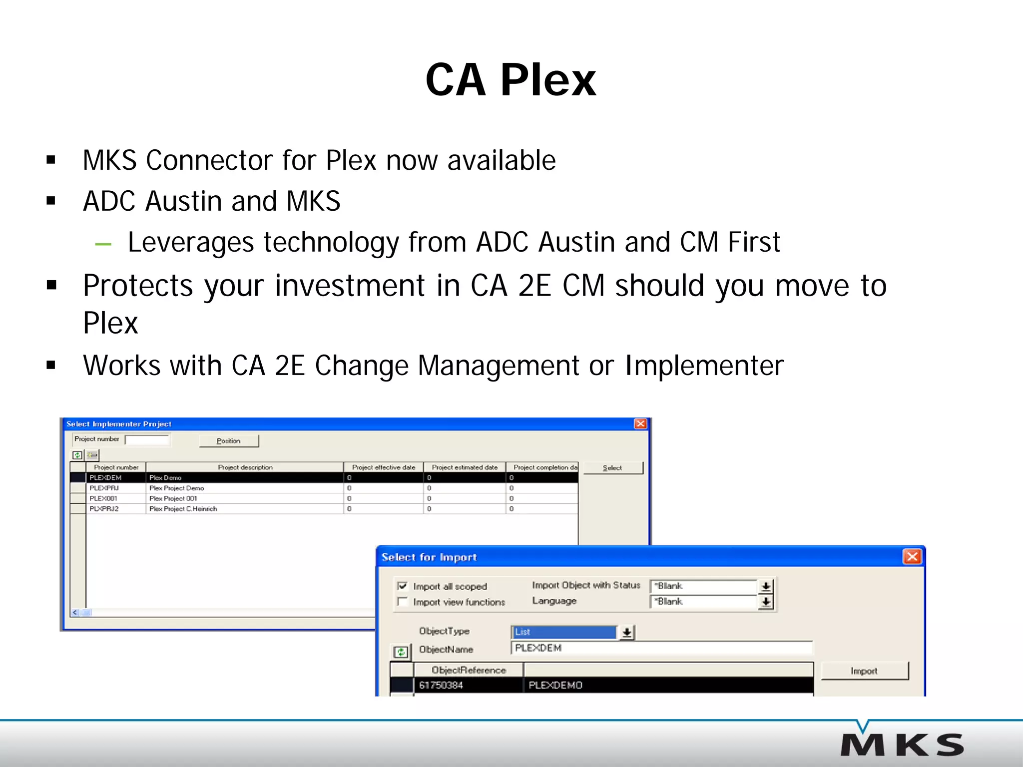 CA Plex
 MKS Connector for Plex now available
 ADC Austin and MKS
   – Leverages technology from ADC Austin and CM First
 Protects your investment in CA 2E CM should you move to
  Plex
 Works with CA 2E Change Management or Implementer
 