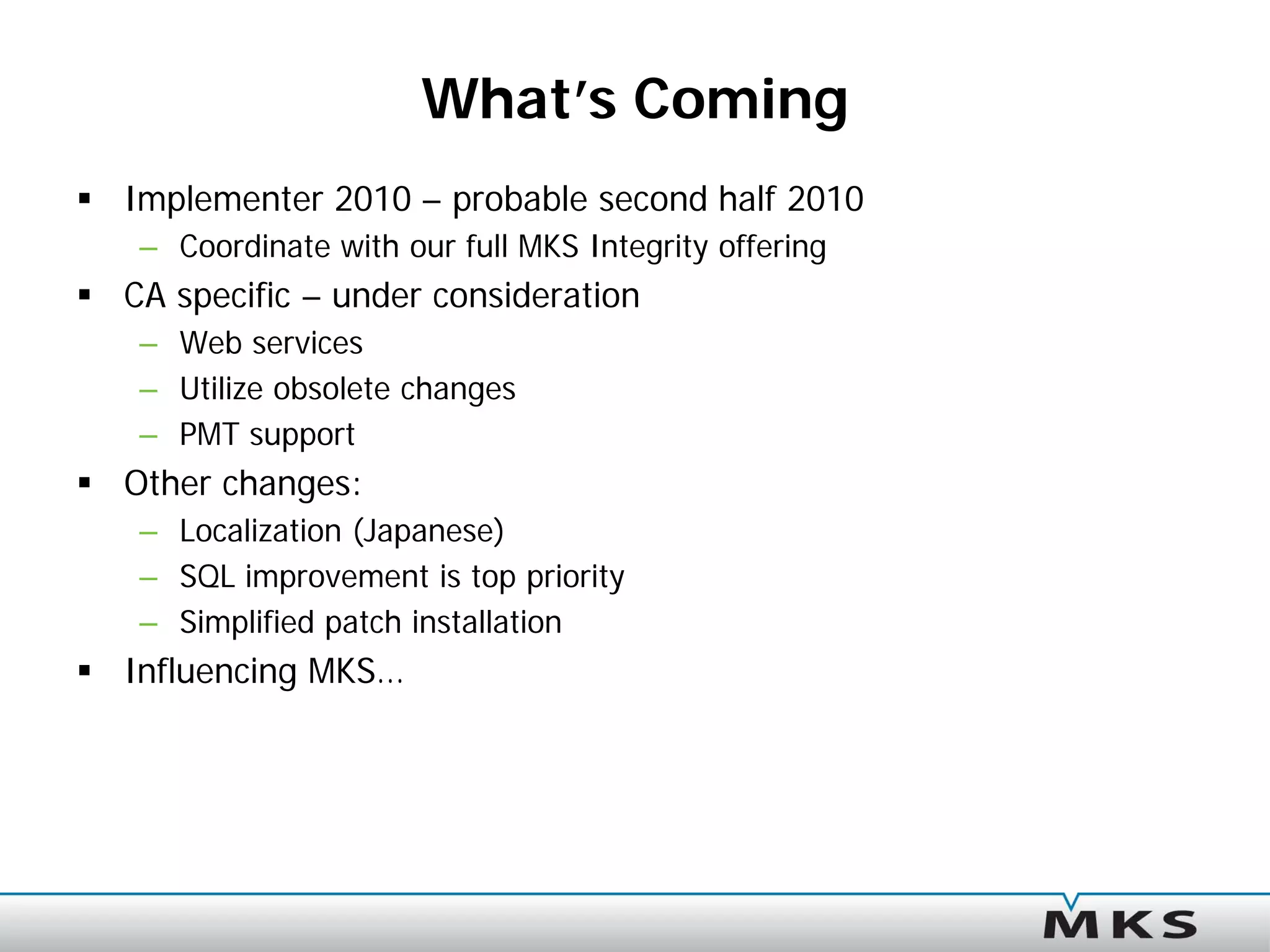 What’s Coming
 Implementer 2010 – probable second half 2010
   – Coordinate with our full MKS Integrity offering
 CA specific – under consideration
   – Web services
   – Utilize obsolete changes
   – PMT support
 Other changes:
   – Localization (Japanese)
   – SQL improvement is top priority
   – Simplified patch installation
 Influencing MKS…
 