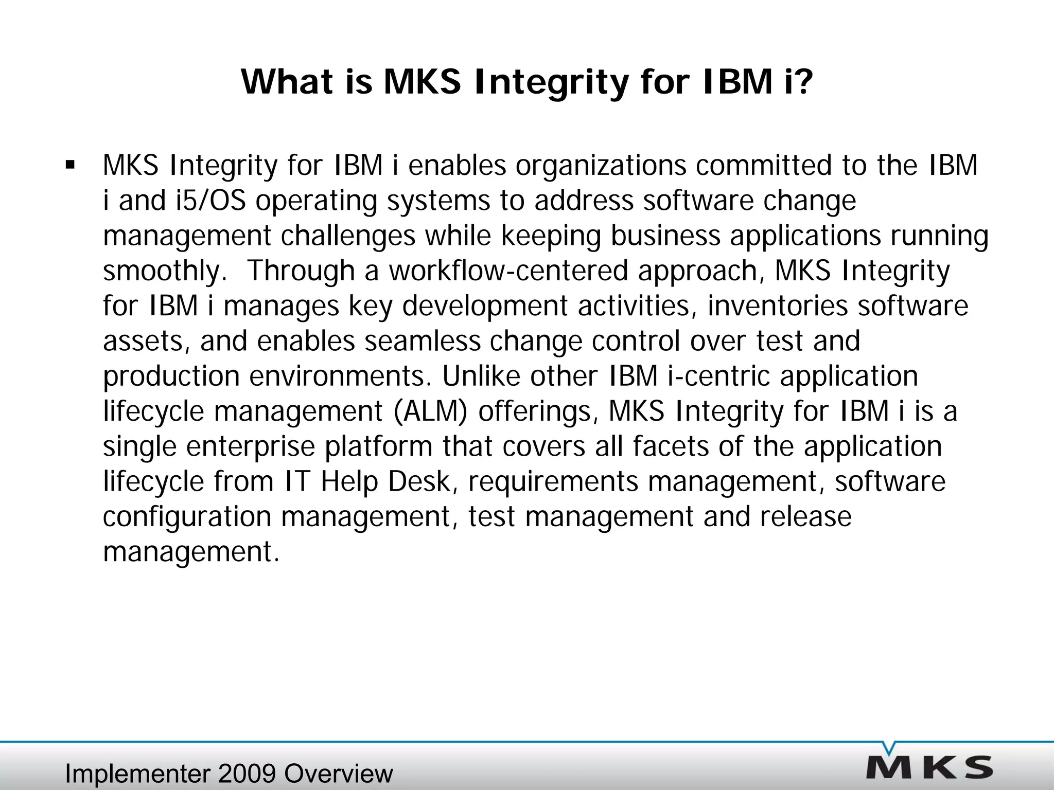 What is MKS Integrity for IBM i?

 MKS Integrity for IBM i enables organizations committed to the IBM
  i and i5/OS operating systems to address software change
  management challenges while keeping business applications running
  smoothly. Through a workflow-centered approach, MKS Integrity
  for IBM i manages key development activities, inventories software
  assets, and enables seamless change control over test and
  production environments. Unlike other IBM i-centric application
  lifecycle management (ALM) offerings, MKS Integrity for IBM i is a
  single enterprise platform that covers all facets of the application
  lifecycle from IT Help Desk, requirements management, software
  configuration management, test management and release
  management.




Implementer 2009 Overview
 