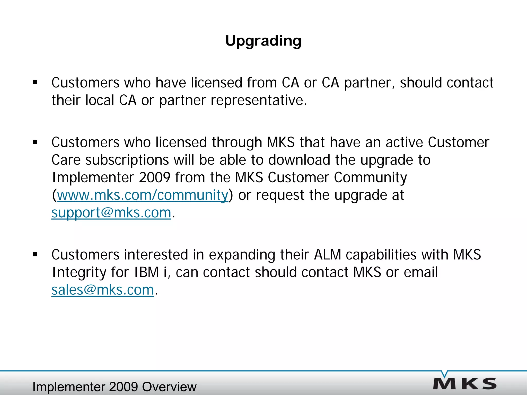 Upgrading

 Customers who have licensed from CA or CA partner, should contact
  their local CA or partner representative.

 Customers who licensed through MKS that have an active Customer
  Care subscriptions will be able to download the upgrade to
  Implementer 2009 from the MKS Customer Community
  (www.mks.com/community) or request the upgrade at
  support@mks.com.

 Customers interested in expanding their ALM capabilities with MKS
  Integrity for IBM i, can contact should contact MKS or email
  sales@mks.com.




Implementer 2009 Overview
 
