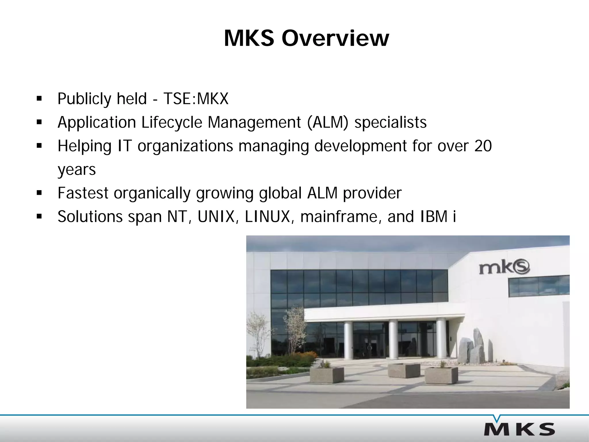 MKS Overview

 Publicly held - TSE:MKX
 Application Lifecycle Management (ALM) specialists
 Helping IT organizations managing development for over 20
  years
 Fastest organically growing global ALM provider
 Solutions span NT, UNIX, LINUX, mainframe, and IBM i
 
