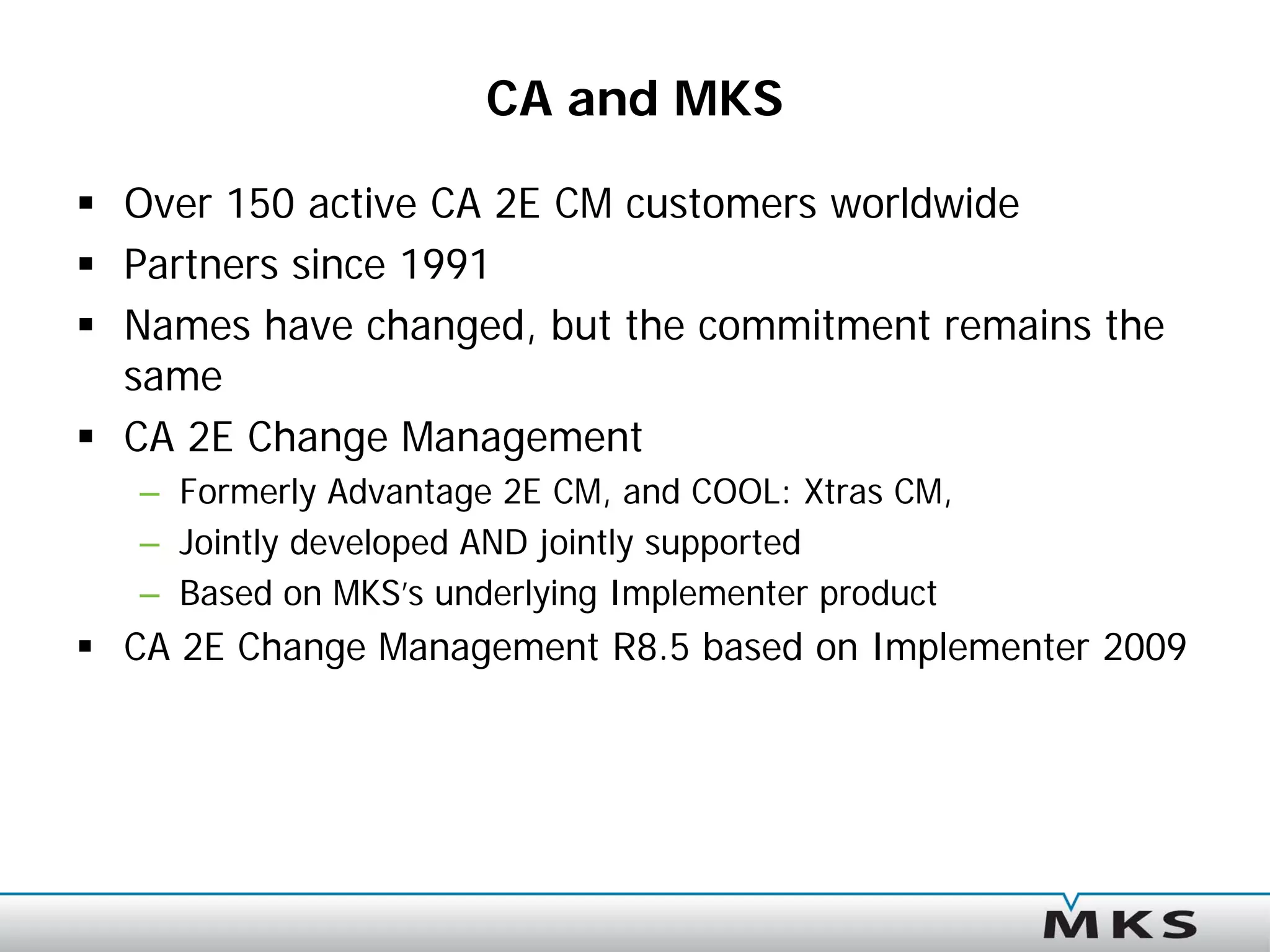 CA and MKS

 Over 150 active CA 2E CM customers worldwide
 Partners since 1991
 Names have changed, but the commitment remains the
  same
 CA 2E Change Management
   – Formerly Advantage 2E CM, and COOL: Xtras CM,
   – Jointly developed AND jointly supported
   – Based on MKS’s underlying Implementer product
 CA 2E Change Management R8.5 based on Implementer 2009
 