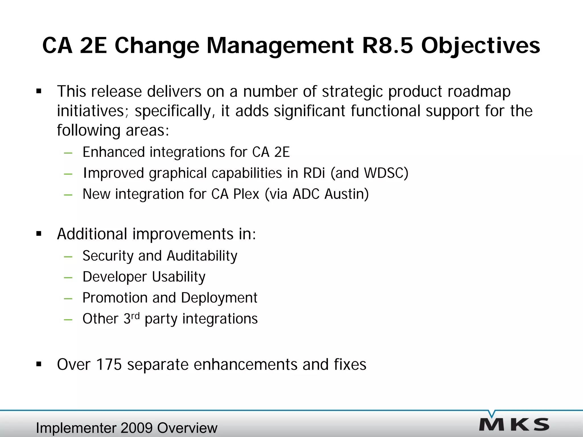 CA 2E Change Management R8.5 Objectives
 This release delivers on a number of strategic product roadmap
  initiatives; specifically, it adds significant functional support for the
  following areas:
    – Enhanced integrations for CA 2E
    – Improved graphical capabilities in RDi (and WDSC)
    – New integration for CA Plex (via ADC Austin)

 Additional improvements in:
    –   Security and Auditability
    –   Developer Usability
    –   Promotion and Deployment
    –   Other 3rd party integrations


 Over 175 separate enhancements and fixes


Implementer 2009 Overview
 