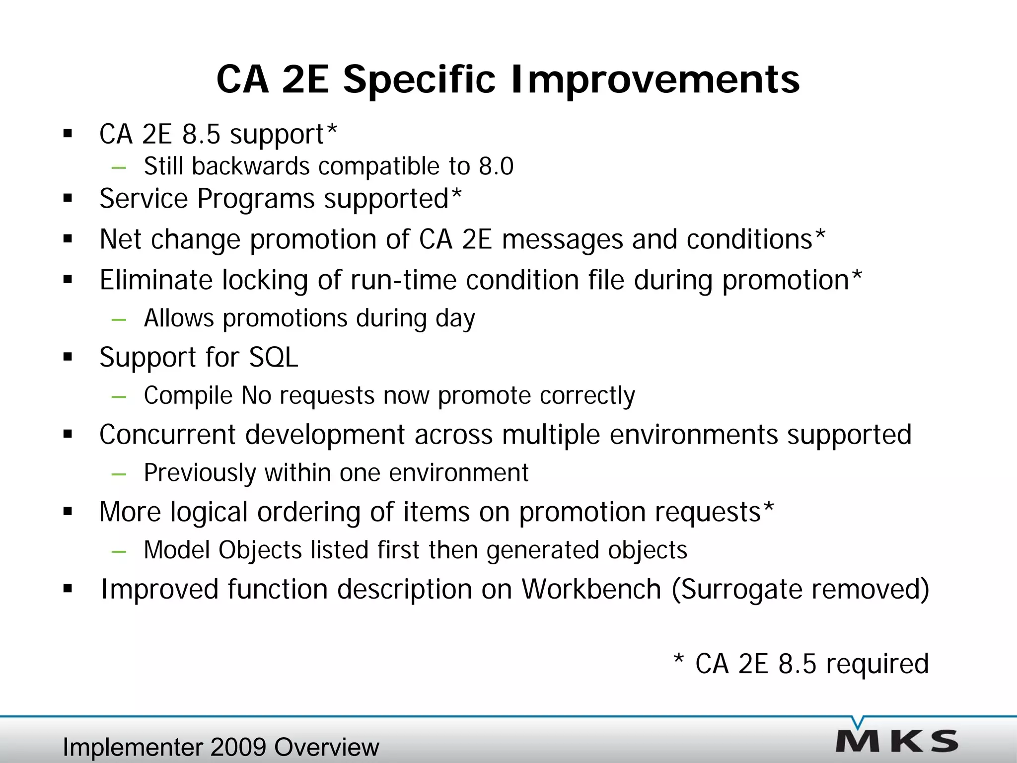 CA 2E Specific Improvements
 CA 2E 8.5 support*
    – Still backwards compatible to 8.0
 Service Programs supported*
 Net change promotion of CA 2E messages and conditions*
 Eliminate locking of run-time condition file during promotion*
    – Allows promotions during day
 Support for SQL
    – Compile No requests now promote correctly
 Concurrent development across multiple environments supported
    – Previously within one environment
 More logical ordering of items on promotion requests*
    – Model Objects listed first then generated objects
 Improved function description on Workbench (Surrogate removed)

                                                     * CA 2E 8.5 required

Implementer 2009 Overview
 