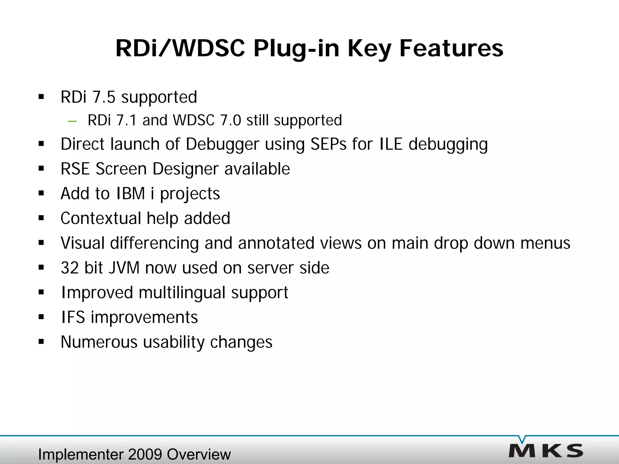 RDi/WDSC Plug-in Key Features
 RDi 7.5 supported
    – RDi 7.1 and WDSC 7.0 still supported
   Direct launch of Debugger using SEPs for ILE debugging
   RSE Screen Designer available
   Add to IBM i projects
   Contextual help added
   Visual differencing and annotated views on main drop down menus
   32 bit JVM now used on server side
   Improved multilingual support
   IFS improvements
   Numerous usability changes




Implementer 2009 Overview
 
