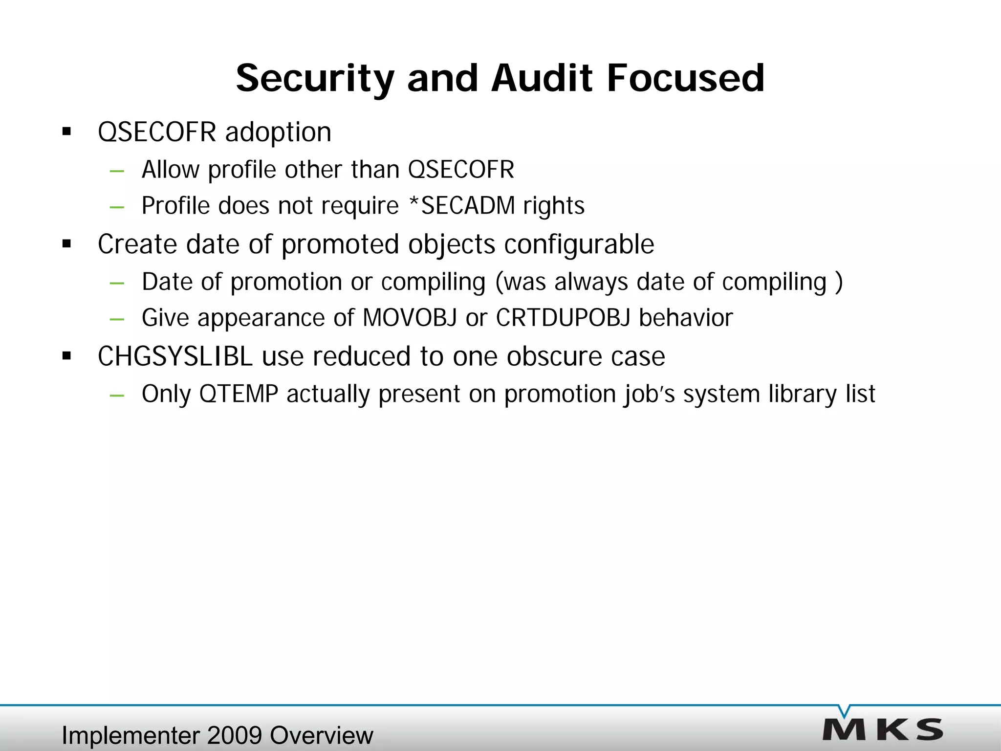 Security and Audit Focused
 QSECOFR adoption
   – Allow profile other than QSECOFR
   – Profile does not require *SECADM rights
 Create date of promoted objects configurable
   – Date of promotion or compiling (was always date of compiling )
   – Give appearance of MOVOBJ or CRTDUPOBJ behavior
 CHGSYSLIBL use reduced to one obscure case
   – Only QTEMP actually present on promotion job’s system library list




Implementer 2009 Overview
 