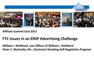 Affiliate Summit East 2012

FTC Issues in an ERSP Advertising Challenge
William I. Rothbard, Law Offices of William I. Rothbard
Peter C. Marinello, Dir., Electronic Retailing Self-Regulation Program
 