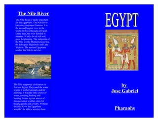 The Nile River
 The Nile River is really important
 for the Egyptians. The Nile River
 has many important features. It is
 the second longest river in the
 world. It flows through all Egypt.
 Every year, the river flooded in
 summer. It left a lot of rich soil,
 good for planting. The endpoints of
 the Nile are the Mediterranean Sea,
 the Ethiopian Highlands and Lake
 Victoria. The ancient Egyptians
 needed the Nile to survive.




The Nile supported civilization in
Ancient Egypt. They used the water
                                            by
to give it to their animals and for
planting. It was the only source of    Jose Gabriel
water, cooking, bathing and
hunting. It was a great source of
transportation to other cities for
trading goods and jewelry. Without
the Nile River the Egyptians
wouldn’t be able to survive there.      Pharaohs
 
