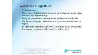 Web based E-Signatures
• In development
• Our existing desktop based e-app will be replaced by a web based
software as a service e-app
• E-signatures and remote e-signatures will be available for ALL.
• We expect this project will drive the e-signature uptake to 80% or
higher
• In addition to webinars and demos, a sandbox will be provided for
the advisors to practise before working with a client.
 