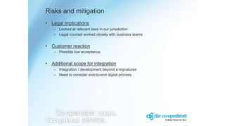 Risks and mitigation
• Legal implications
– Looked at relevant laws in our jurisdiction
– Legal counsel worked closely with business teams
• Customer reaction
– Possible low acceptance.
• Additional scope for integration
– Integration / development beyond e-signatures
– Need to consider end-to-end digital process
 