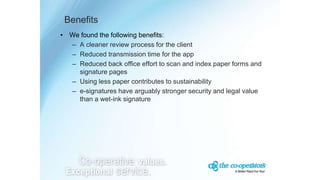 Benefits
• We found the following benefits:
– A cleaner review process for the client
– Reduced transmission time for the app
– Reduced back office effort to scan and index paper forms and
signature pages
– Using less paper contributes to sustainability
– e-signatures have arguably stronger security and legal value
than a wet-ink signature
 