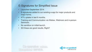E-Signatures for Simplified Issue
• Launched September 2014
• E-signatures added to our existing e-app for major products and
major forms.
• 47% uptake in last 6 months.
• Training and Communication via Webex, Webinars and in-person
Seminars.
• No sandbox on initial launch.
• SO these are good results, Right?
 