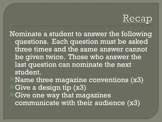 Nominate a student to answer the following questions.  Each question must be asked three times and the same answer cannot be given twice.  Those who answer the last question can nominate the next student. Name three magazine conventions (x3) Give a design tip (x3) Give one way that magazines communicate with their audience (x3) 
