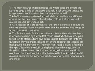 1 .The main featured image takes up the whole page and covers the kerrang! Logo a little bit this works and help it sell because it make the image seem more important than the magazine its self. 2 .All of the colours are based around white red and black and theses colours are the best combo of contrasting colours that you can get making the who cover stand out.  3 .Also because of there being a colours scheme of those 3 colours the little bits of yellow stand out even more and this show the free things or added bonuses in that issue 4 .The font are basic font but sometimes in italics  the main headline is in white surrounded by a white text boxed in red which allows the plain texted font to stand out and give lots of impact, because the fonts are quite plain they are made to stand out by the colour of the text and the background that they are on. The main mast head is giving a feeling of the type of features my might be displayed within the magazine, the thing that makes it seem like that are the jagged font making it look rough and the lines though it make the jagged text look cracked and it makes it seem like the magazine will display from genres between rock and metal  