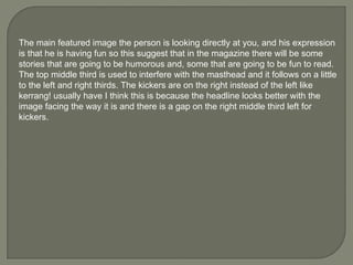 The main featured image the person is looking directly at you, and his expression is that he is having fun so this suggest that in the magazine there will be some stories that are going to be humorous and, some that are going to be fun to read. The top middle third is used to interfere with the masthead and it follows on a little to the left and right thirds. The kickers are on the right instead of the left like kerrang! usually have I think this is because the headline looks better with the image facing the way it is and there is a gap on the right middle third left for kickers. 
