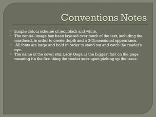 Simple colour scheme of red, black and white. The central image has been layered over much of the text, including the masthead, in order to create depth and a 3-Dimensional appearance.  All fonts are large and bold in order to stand out and catch the reader’s eye. The name of the cover star, Lady Gaga, is the biggest font on the page meaning it’s the first thing the reader sees upon picking up the issue.  