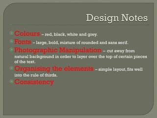 Colours   – red, black, white and grey. Fonts   – large, bold, mixture of rounded and sans serif. Photographic Manipulation  –   cut away from natural background in order to layer over the top of certain pieces of the text. Organising the elements  – simple layout, fits well into the rule of thirds. Consistency  