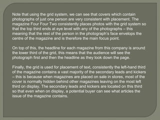 Note that using the grid system, we can see that covers which contain
photographs of just one person are very consistent with placement. The
magazine Four Four Two consistently places photos with the grid system so
that the top third ends at eye level with any of the photographs – this
meaning that the rest of the person in the photograph’s face envelops the
centre of the magazine and is therefore the main focus point.

On top of this, the headline for each magazine from this company is around
the lower third of the grid, this means that the audience will see the
photograph first and then the headline as they look down the page.

Finally, the grid is used for placement of text, consistently the left-hand third
of the magazine contains a vast majority of the secondary leads and kickers
– this is because when magazines are placed on sale in stores, most of the
cover is normally hidden behind other magazines leaving on the most left
third on display. The secondary leads and kickers are located on this third
so that even when on display, a potential buyer can see what articles the
issue of the magazine contains.
 