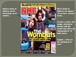Indirect mode of      Direct mode of
address can be        address can appear
mysterious, lively,   ‘in yer face’, serious,
sombre…               warm…


                      Creates a wacky, fun
                      image, sharing an
                      identity with the
                      reader that offers the
                      ‘independence’ of
                      indie music.


                      Enigma – what are
                      they getting up to
                      now?
 