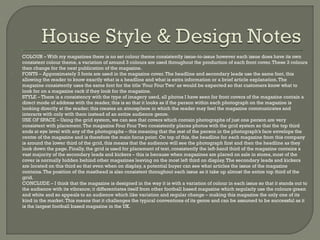    COLOUR – With my magazines there is no set colour theme consistently issue-to-issue however each issue does have its own
    consistent colour theme, a variation of around 3 colours are used throughout the production of each front cover. These 3 colours
    then change for the next publication of the magazine.
   FONTS – Approximately 3 fonts are used in the magazine cover. The headline and secondary leads use the same font, this
    allowing the reader to know exactly what is a headline and what is extra information or a brief article explanation. The
    magazine consistently uses the same font for the title ‘Four Four Two’ as would be expected so that customers know what to
    look for on a magazine rack if they look for the magazine.
   STYLE – There is a consistency with the type of imagery used, all photos I have seen for front covers of the magazine contain a
    direct mode of address with the reader, this is so that it looks as if the person within each photograph on the magazine is
    looking directly at the reader; this creates an atmosphere in which the reader may feel the magazine communicates and
    interacts with only with them instead of an entire audience genre.
   USE OF SPACE – Using the grid system, we can see that covers which contain photographs of just one person are very
    consistent with placement. The magazine Four Four Two consistently places photos with the grid system so that the top third
    ends at eye level with any of the photographs – this meaning that the rest of the person in the photograph’s face envelops the
    centre of the magazine and is therefore the main focus point. On top of this, the headline for each magazine from this company
    is around the lower third of the grid, this means that the audience will see the photograph first and then the headline as they
    look down the page. Finally, the grid is used for placement of text, consistently the left-hand third of the magazine contains a
    vast majority of the secondary leads and kickers – this is because when magazines are placed on sale in stores, most of the
    cover is normally hidden behind other magazines leaving on the most left third on display. The secondary leads and kickers
    are located on this third so that even when on display, a potential buyer can see what articles the issue of the magazine
    contains. The position of the masthead is also consistent throughout each issue as it take up almost the entire top third of the
    grid.
   CONCLUDE – I think that the magazine is designed in the way it is with a variation of colour in each issue so that it stands out to
    the audience with its vibrance; it differentiates itself from other football based magazine which regularly use the colours green
    and white and so appeals to an audience which like variation and regular change – making this magazine the only one of its
    kind in the market. This means that it challenges the typical conventions of its genre and can be assumed to be successful as it
    is the largest football based magazine in the UK.
 