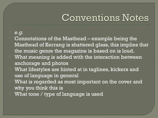    e.g.
   Connotations of the Masthead – example being the
    Masthead of Kerrang is shattered glass, this implies that
    the music genre the magazine is based on is loud.
   What meaning is added with the interaction between
    anchorage and photos
   What lifestyles are hinted at in taglines, kickers and
    use of language in general
   What is regarded as most important on the cover and
    why you think this is
   What tone / type of language is used
 