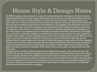 -

-

For NME magazine, there seems to be a general colour scheme for each issue, with other colours
added depending on the cover image. The general colour scheme is usually red, yellow, white and
black. These are colours which all stand out as they are bold and bright, catching peoples eyes
when they see it. They all contrast from the background making it look very vibrant and interesting.
The red colour is almost always used on the masthead on the magazine. This shows that when you
associate the colour red with the magazine, you usually think of the masthead straight away, due to
the repetitive colour used for it. However, sometimes the masthead changes colour depending on
the cover image, if it’s a special issue or the image is actually red itself etc. Sometimes, if the image
has a red tone to it, then the masthead sometimes has a black ‘stroke’ around it to make it stand out
against it. This makes it bolder meaning that you still notice it despite similar colours. NME has been
known to recently change the masthead to colours such as blue and yellow. Although they are
different from the usual colour used, they still do follow the general colour scheme for the magazine.
Furthermore, the colour white is usually used for captions and kickers. This is because it stands out
against the background and the cover image. It is usually a bolder colour such as yellow or once
again red which is used for a headline. So the white colour tones it down but also stands out at the
same time.
Roughly, there is usually 3 different fonts used throughout the magazine. The masthead has a font
which is big, narrow and bold. It appears to be in capital letters to contrast from all the other things
on the magazine. Moreover, the headline also seems to follow a similar route as it also is in capital
letters, which is big and bold. Also, the kickers seem to have the same font too. This is because these
are all key features on the cover and they need to stand out the most to get people’s attention. The
secondary lead and plug have the same font for most issues. Its usually quite fancy and different
from the rest of the theme of the magazine.

 