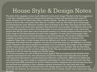 -

-

The style of the magazine is very much reflected via the cover image. The feel is that the magazine is
a ‘care free’ magazine based on various similar genres of music and sometimes even some TV
shows. However, the TV shows also reflect a similar attitude. Usually the techniques used on the
camera is that on the cover photo they often do a medium close up. This takes up the whole page
and dominates the cover. Moreover, another photo technique is that often, they place the front man
of bands in front of all of the other members. This shows how each member has different roles in the
band and the importance of them. If the lead singer is more central and larger on the cover, then
people who like the band often notice this person anyway, so it catches peoples attention more. The
cover image is vital when showing the style of the magazine. On each cover, it has people often
looking away, with serious facial expressions or just even having fun. The mode of address of the
magazine is usually serious, lively or mysterious. These seem to be the main themes of the
magazine. These help to create images which are different and ‘wacky’ in comparison to other
magazines. This shows that the magazine, and also the band featuring on it are different to all of the
others. Therefore, this attracts people into reading it as it is interesting. The enigma of the magazine
usually makes people question what is happening on the photo. For example, why are they doing
what they are doing? Or, what are they laughing at? Etc. This also makes the public want to read the
magazine to find out what the people are actually doing.
On various occasions, the rule of thirds has been applied. This is meaning that the left side of the
magazine dominates the rest, with information and photos. People notice this side more and the
most important information is usually listed here. However, occasionally, NME does not follow this
rule. Sometimes, the cover image is completely dominating the cover without very much text. This
can be because NME sometimes do ‘special’ editions of their magazines and also because they have
this laid back feel applying to their magazine anyway. Sometimes, the right hand side of the
magazine has the feel that it dominates more. The listings appear on the right side sometimes and
not on the left. However, the information that features here is usually of quite minor importance with
the main

 