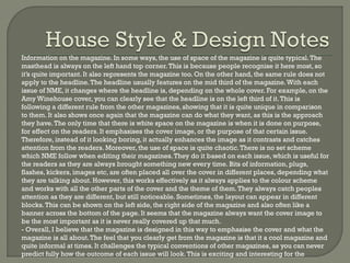 Information on the magazine. In some ways, the use of space of the magazine is quite typical. The
masthead is always on the left hand top corner. This is because people recognise it here most, so
it’s quite important. It also represents the magazine too. On the other hand, the same rule does not
apply to the headline. The headline usually features on the mid third of the magazine. With each
issue of NME, it changes where the headline is, depending on the whole cover. For example, on the
Amy Winehouse cover, you can clearly see that the headline is on the left third of it. This is
following a different rule from the other magazines, showing that it is quite unique in comparison
to them. It also shows once again that the magazine can do what they want, as this is the approach
they have. The only time that there is white space on the magazine is when it is done on purpose,
for effect on the readers. It emphasises the cover image, or the purpose of that certain issue.
Therefore, instead of it looking boring, it actually enhances the image as it contrasts and catches
attention from the readers. Moreover, the use of space is quite chaotic. There is no set scheme
which NME follow when editing their magazines. They do it based on each issue, which is useful for
the readers as they are always brought something new every time. Bits of information, plugs,
flashes, kickers, images etc, are often placed all over the cover in different places, depending what
they are talking about. However, this works effectively as it always applies to the colour scheme
and works with all the other parts of the cover and the theme of them. They always catch peoples
attention as they are different, but still noticeable. Sometimes, the layout can appear in different
blocks. This can be shown on the left side, the right side of the magazine and also often like a
banner across the bottom of the page. It seems that the magazine always want the cover image to
be the most important as it is never really covered up that much.
- Overall, I believe that the magazine is designed in this way to emphasise the cover and what the
magazine is all about. The feel that you clearly get from the magazine is that it a cool magazine and
quite informal at times. It challenges the typical conventions of other magazines, as you can never
predict fully how the outcome of each issue will look. This is exciting and interesting for the

 