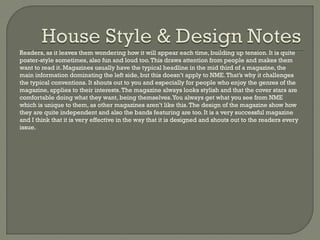 Readers, as it leaves them wondering how it will appear each time, building up tension. It is quite
poster-style sometimes, also fun and loud too. This draws attention from people and makes them
want to read it. Magazines usually have the typical headline in the mid third of a magazine, the
main information dominating the left side, but this doesn’t apply to NME. That’s why it challenges
the typical conventions. It shouts out to you and especially for people who enjoy the genres of the
magazine, applies to their interests. The magazine always looks stylish and that the cover stars are
comfortable doing what they want, being themselves. You always get what you see from NME
which is unique to them, as other magazines aren’t like this. The design of the magazine show how
they are quite independent and also the bands featuring are too. It is a very successful magazine
and I think that it is very effective in the way that it is designed and shouts out to the readers every
issue.

 