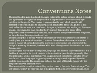 -

-

-

-

The masthead is quite bold and it usually follows the colour scheme of red. It stands
out against the background image and is in capital letters which makes it eye
catching to the public. This makes it a recognisable logo which people will
remember after seeing it. It’s usually placed behind the cover image, but is still
noticeable. Sometimes, the masthead changes style/colour depending on the cover
image. Moreover, the mast head is the 3rd biggest thing on the cover of the
magazine, after the cover and headline. This shows it’s importance on the magazine,
as its reflecting the magazine brand etc.
The meaning that is added with the interaction between anchorage and photos is
that it gives you extra information. It informs the readers a bit more on what the
issue is mainly about and makes the story more interesting, and shows what the
image is showing. Moreover, it shows what kind of magazine it is and what it’s main
focuses are.
The lifestyles hinted from the taglines, language and kickers in general is that it is a
laid back magazine for ‘cool’ people. It shows that the people who generally like
this magazine, are not that formal. The language used sometimes includes swear
words and other language, suggesting that it’s a magazine for generally older,
middle class people. The music also reflects this kind of lifestyle, hence why the
magazine follows a similar route.
I believe that the most important thing on the cover is the main feature image. This
is because, usually people will buy a magazine if it has an interesting image. They

 